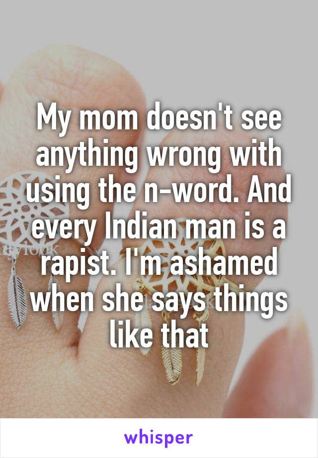 My mom doesn't see anything wrong with using the n-word. And every Indian man is a rapist. I'm ashamed when she says things like that