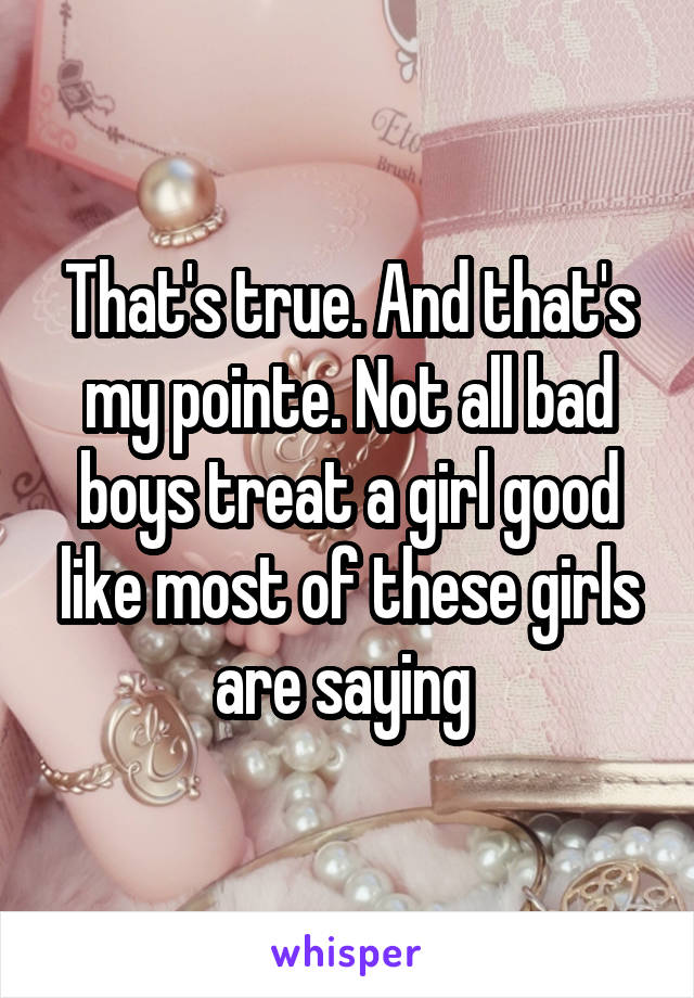 That's true. And that's my pointe. Not all bad boys treat a girl good like most of these girls are saying 