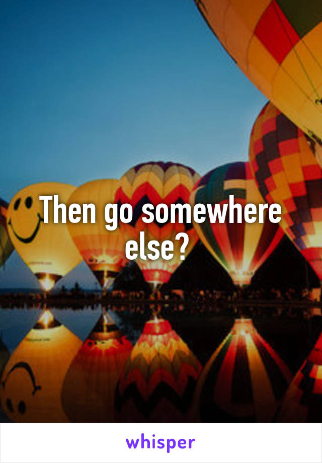 Then go somewhere else? 