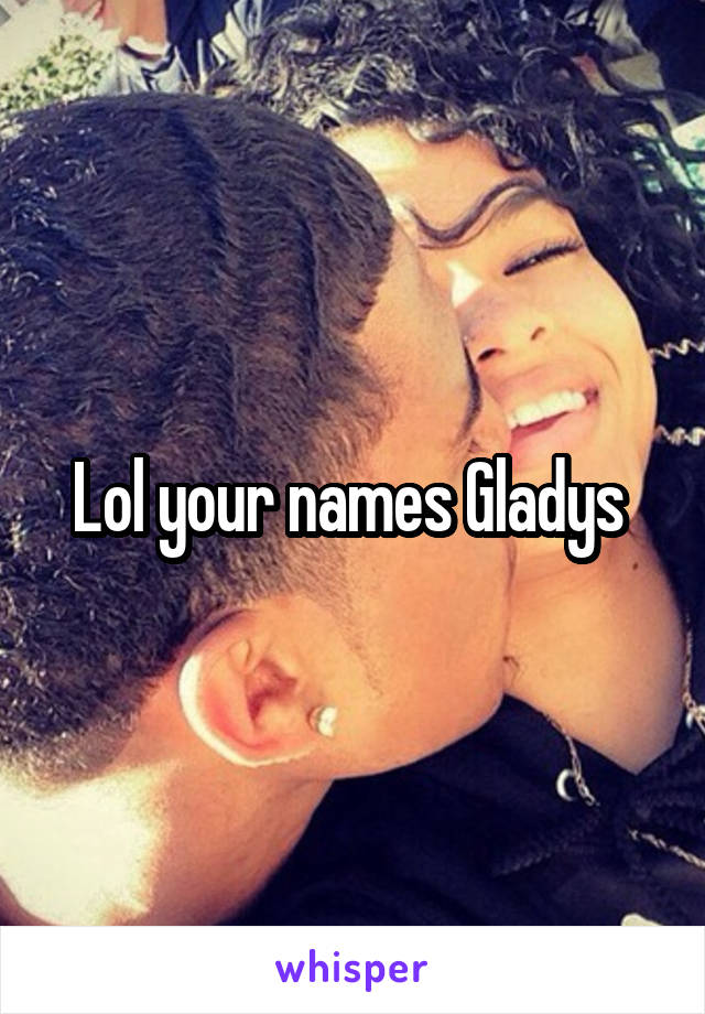 Lol your names Gladys 