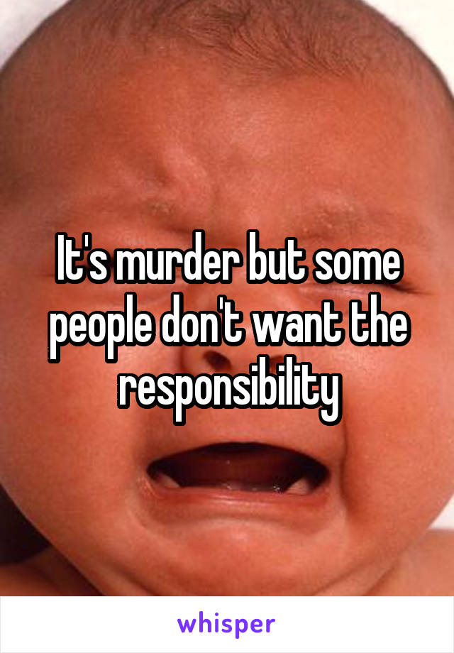 It's murder but some people don't want the responsibility