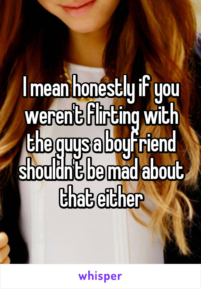 I mean honestly if you weren't flirting with the guys a boyfriend shouldn't be mad about that either