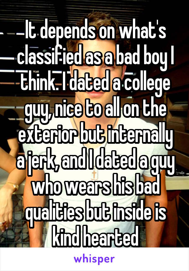 It depends on what's classified as a bad boy I think. I dated a college guy, nice to all on the exterior but internally a jerk, and I dated a guy who wears his bad qualities but inside is kind hearted