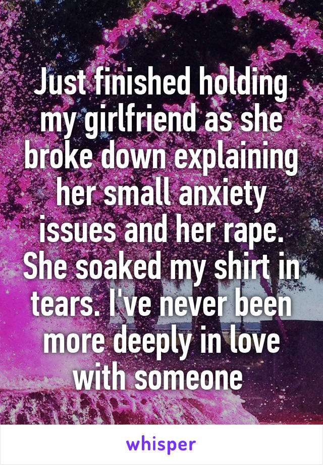 Just finished holding my girlfriend as she broke down explaining her small anxiety issues and her rape. She soaked my shirt in tears. I've never been more deeply in love with someone 