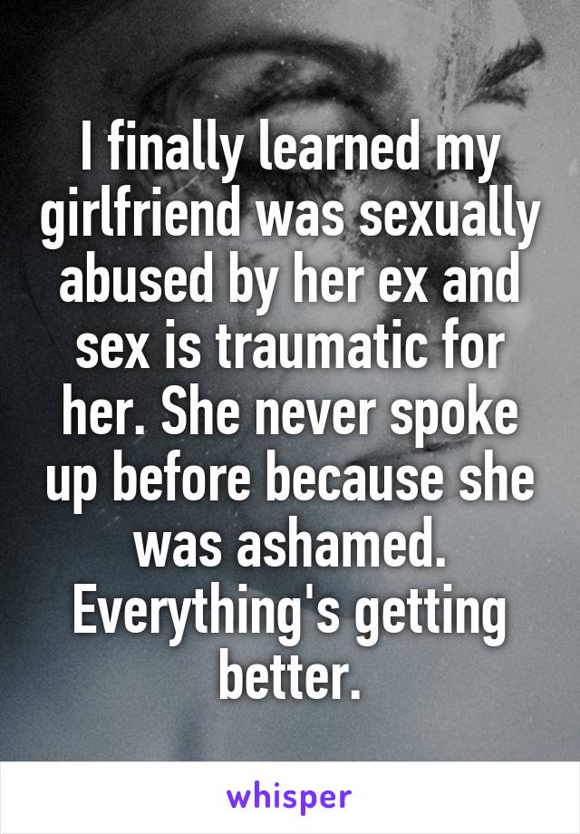 I finally learned my girlfriend was sexually abused by her ex and sex is traumatic for her. She never spoke up before because she was ashamed. Everything's getting better.