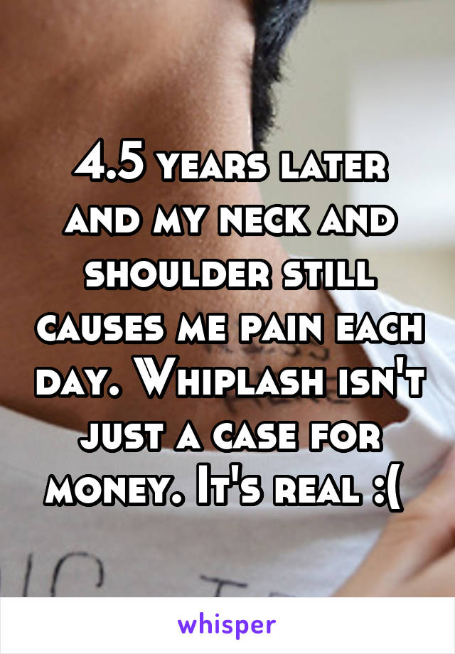 4.5 years later and my neck and shoulder still causes me pain each day. Whiplash isn't just a case for money. It's real :( 