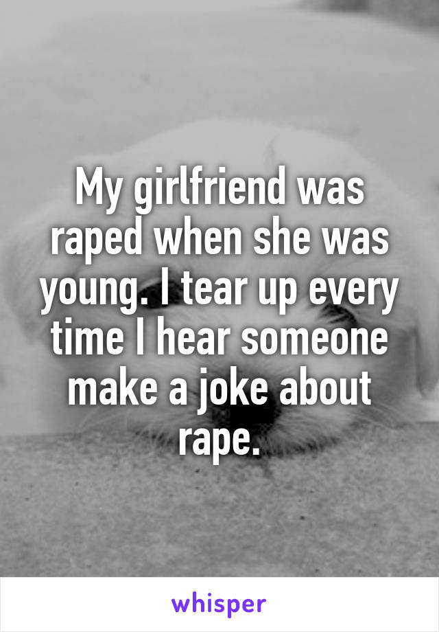 My girlfriend was raped when she was young. I tear up every time I hear someone make a joke about rape.
