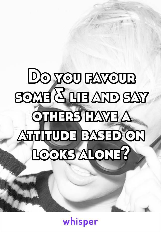 Do you favour some & lie and say others have a attitude based on looks alone?