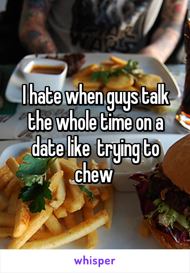 I hate when guys talk the whole time on a date like  trying to chew 