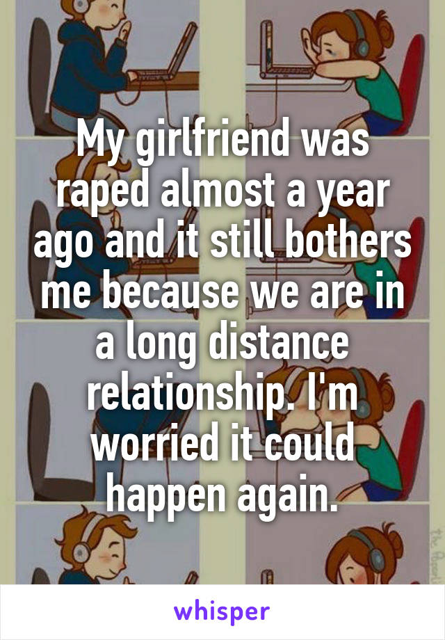 My girlfriend was raped almost a year ago and it still bothers me because we are in a long distance relationship. I'm worried it could happen again.