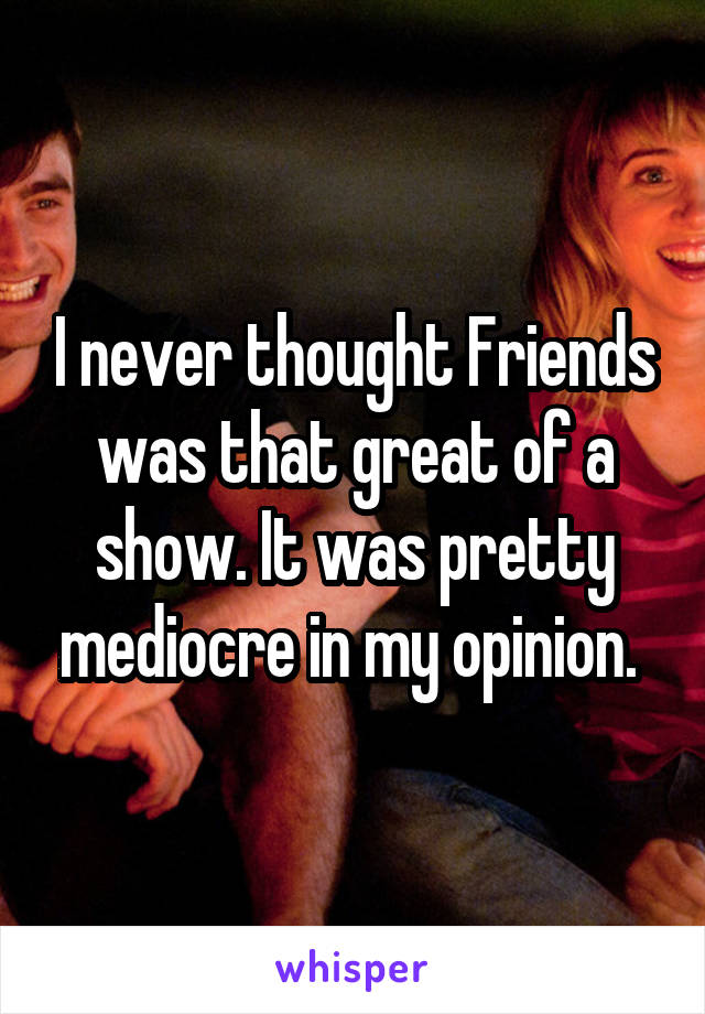 I never thought Friends was that great of a show. It was pretty mediocre in my opinion. 