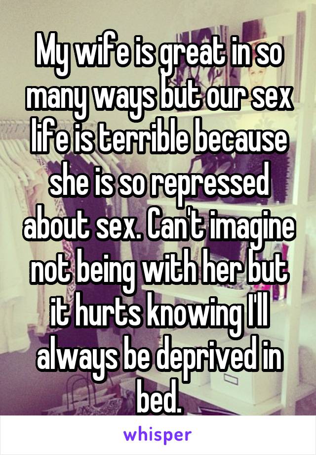 My wife is great in so many ways but our sex life is terrible because she is so repressed about sex. Can't imagine not being with her but it hurts knowing I'll always be deprived in bed.