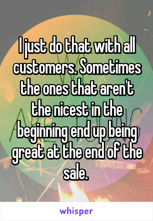 I just do that with all customers. Sometimes the ones that aren't the nicest in the beginning end up being great at the end of the sale. 