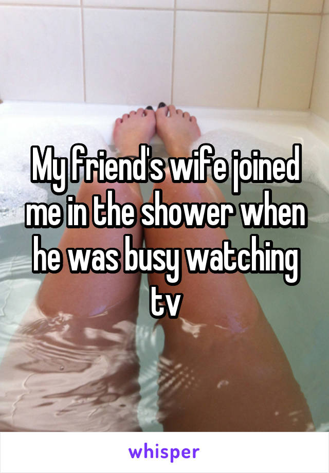 My friend's wife joined me in the shower when he was busy watching tv