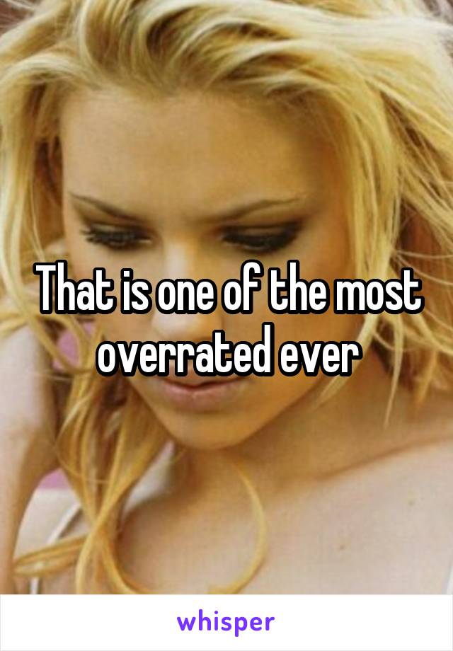 That is one of the most overrated ever