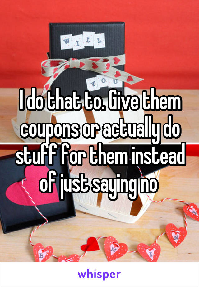 I do that to. Give them coupons or actually do stuff for them instead of just saying no 