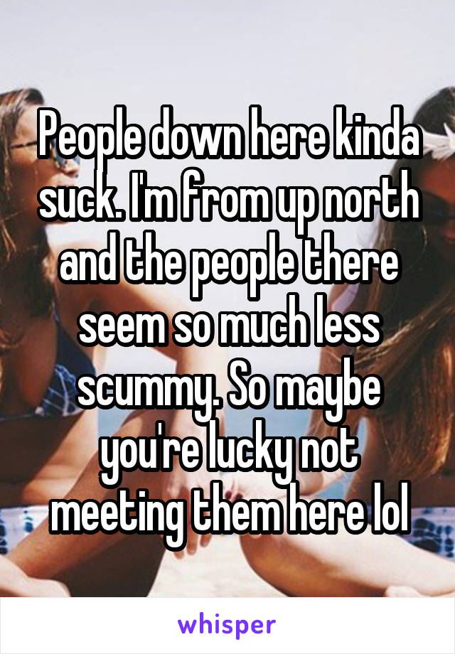 People down here kinda suck. I'm from up north and the people there seem so much less scummy. So maybe you're lucky not meeting them here lol