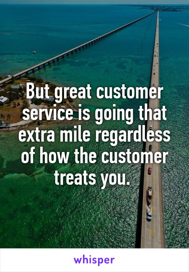 But great customer service is going that extra mile regardless of how the customer treats you. 