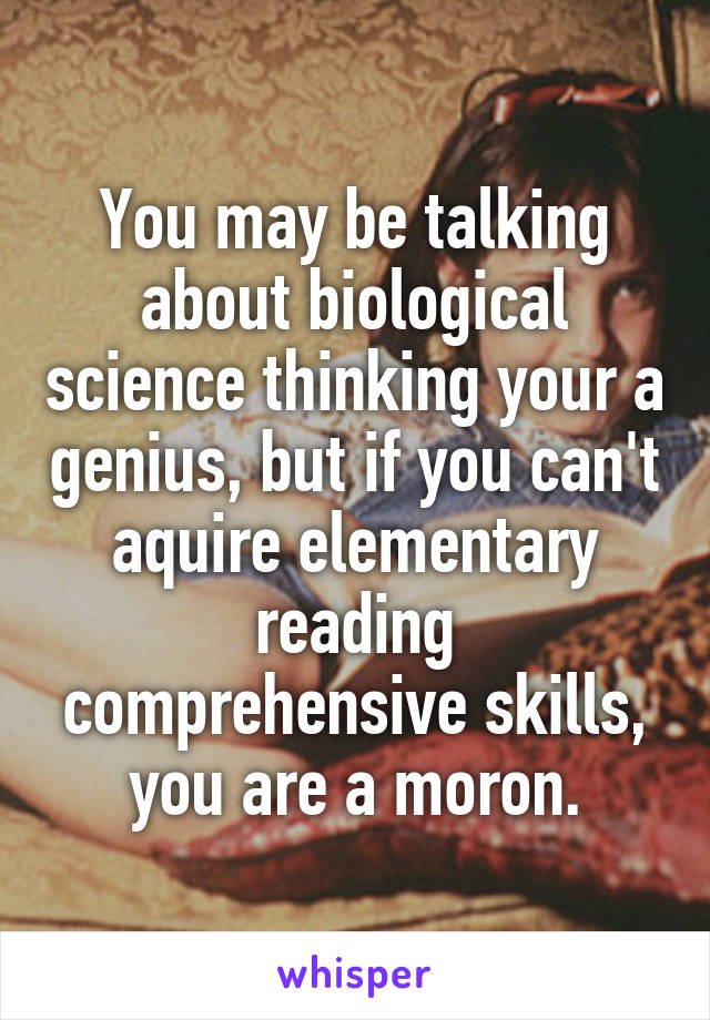You may be talking about biological science thinking your a genius, but if you can't aquire elementary reading comprehensive skills, you are a moron.