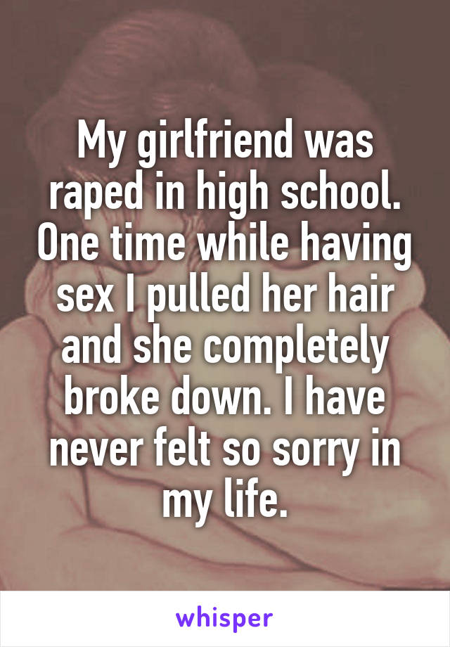 My girlfriend was raped in high school. One time while having sex I pulled her hair and she completely broke down. I have never felt so sorry in my life.