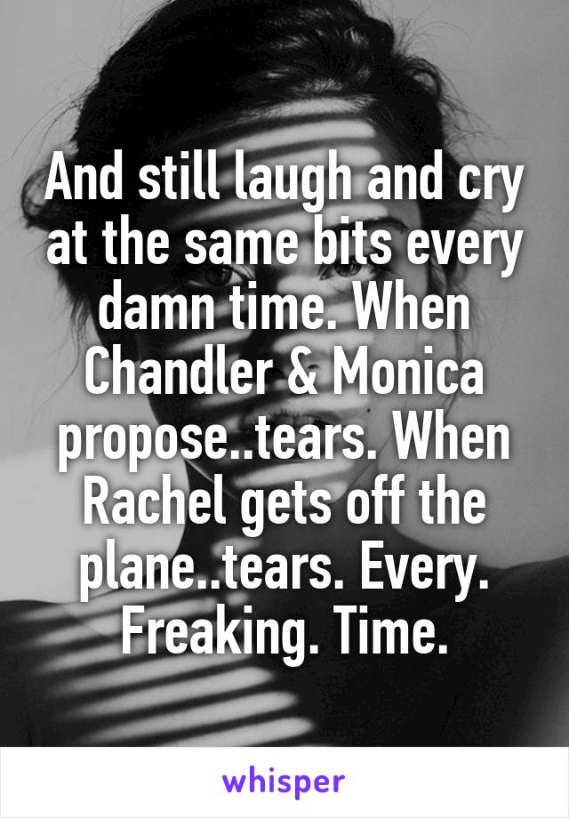 And still laugh and cry at the same bits every damn time. When Chandler & Monica propose..tears. When Rachel gets off the plane..tears. Every. Freaking. Time.