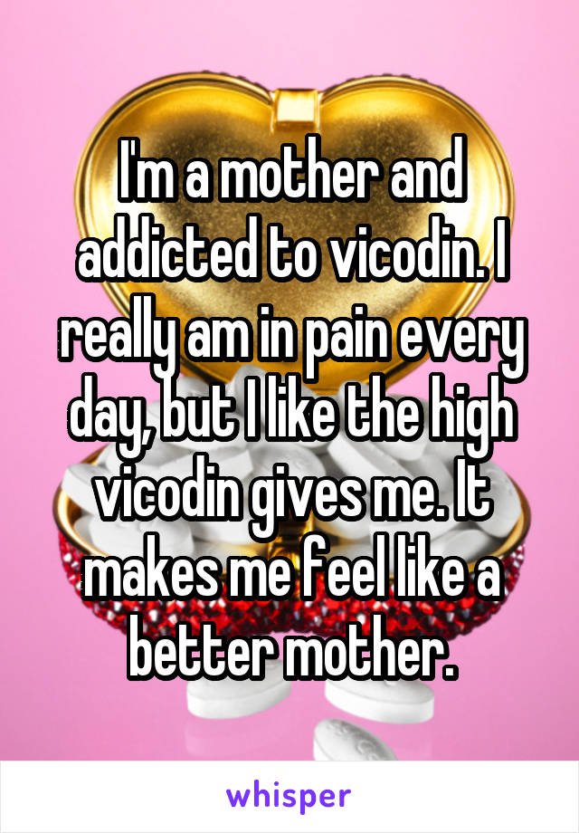 I'm a mother and addicted to vicodin. I really am in pain every day, but I like the high vicodin gives me. It makes me feel like a better mother.