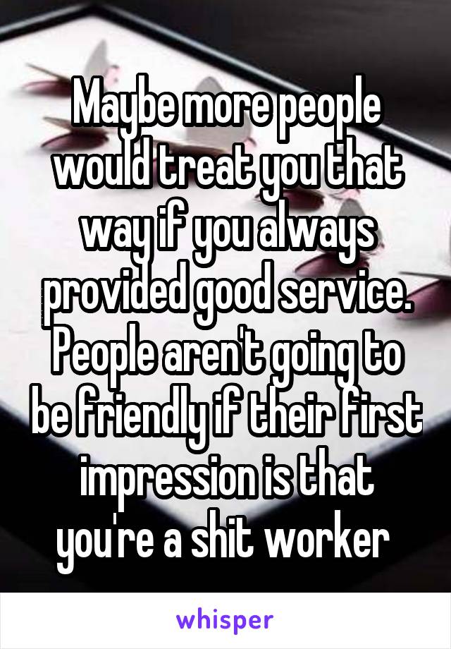 Maybe more people would treat you that way if you always provided good service. People aren't going to be friendly if their first impression is that you're a shit worker 