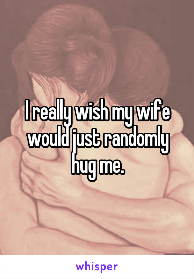 I really wish my wife would just randomly hug me.