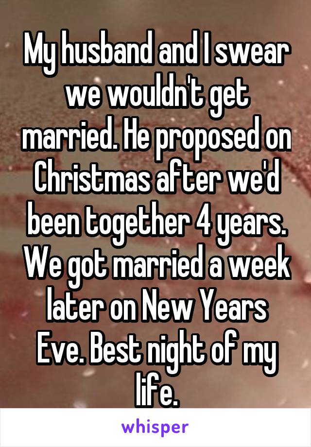 My husband and I swear we wouldn't get married. He proposed on Christmas after we'd been together 4 years. We got married a week later on New Years Eve. Best night of my life.