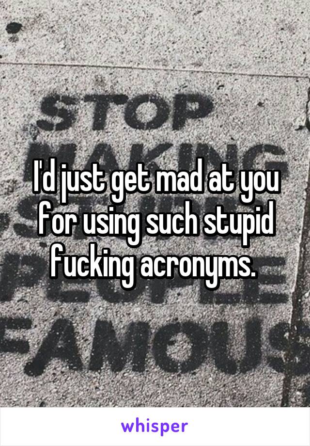 I'd just get mad at you for using such stupid fucking acronyms. 