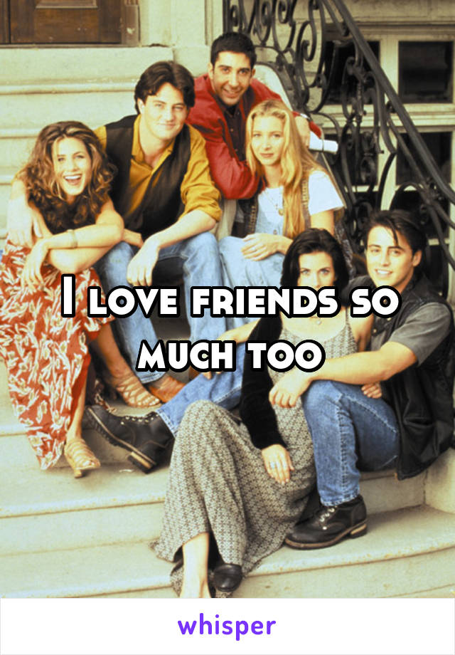 I love friends so much too