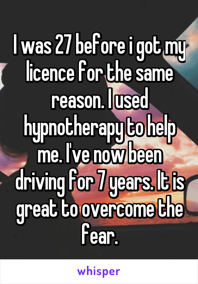 I was 27 before i got my licence for the same reason. I used hypnotherapy to help me. I've now been driving for 7 years. It is great to overcome the fear.