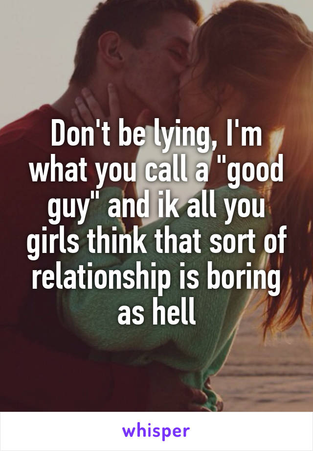 Don't be lying, I'm what you call a "good guy" and ik all you girls think that sort of relationship is boring as hell