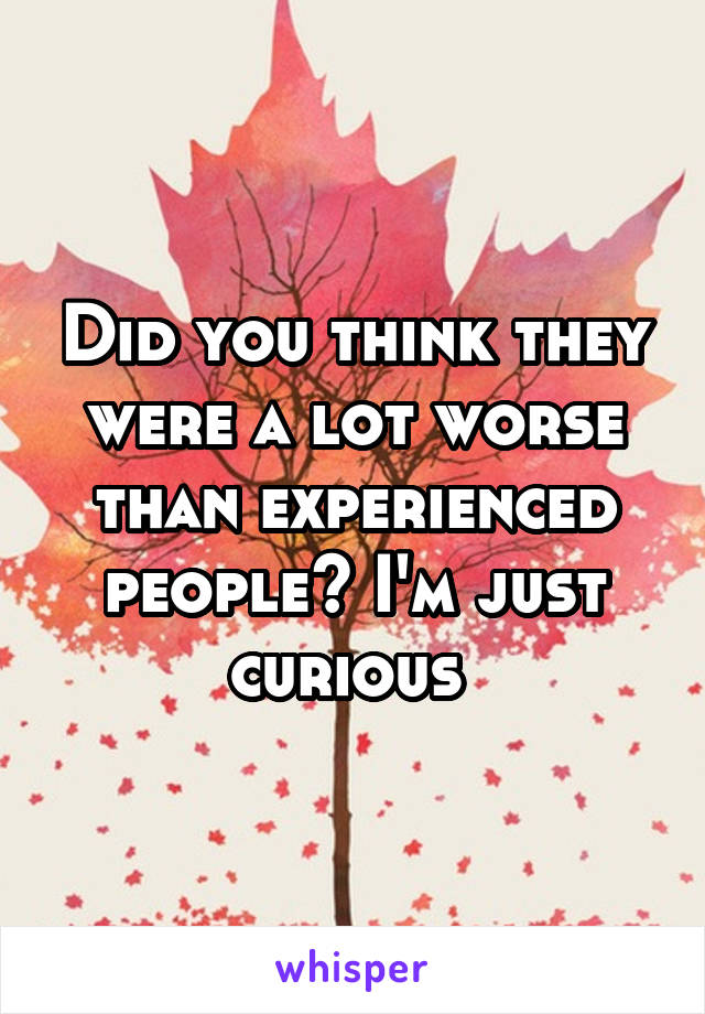 Did you think they were a lot worse than experienced people? I'm just curious 