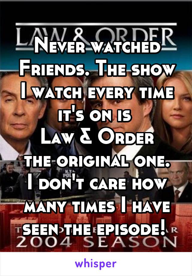 Never watched Friends. The show I watch every time it's on is 
Law & Order
the original one. I don't care how many times I have seen the episode! 