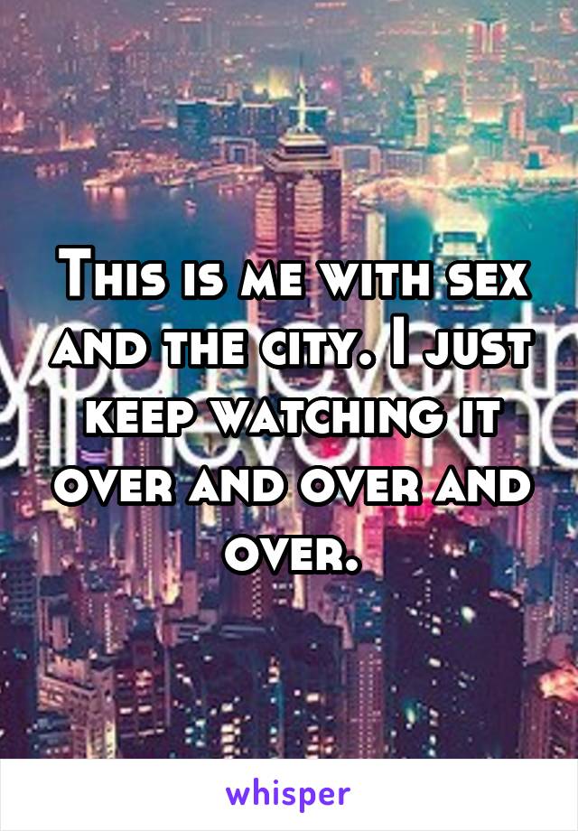 This is me with sex and the city. I just keep watching it over and over and over.