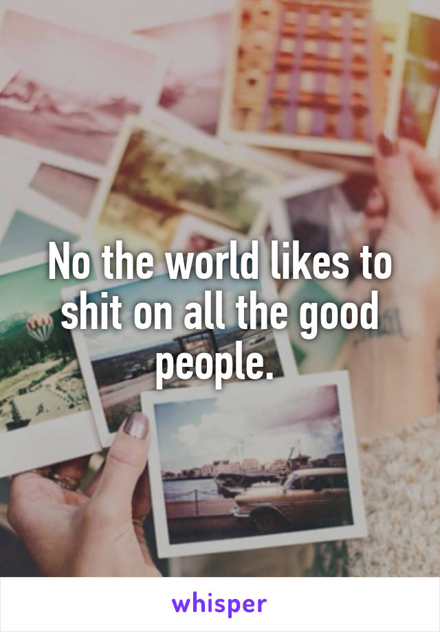 No the world likes to shit on all the good people. 