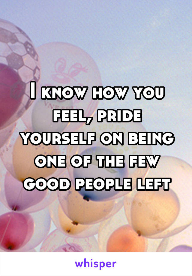 I know how you feel, pride yourself on being one of the few good people left