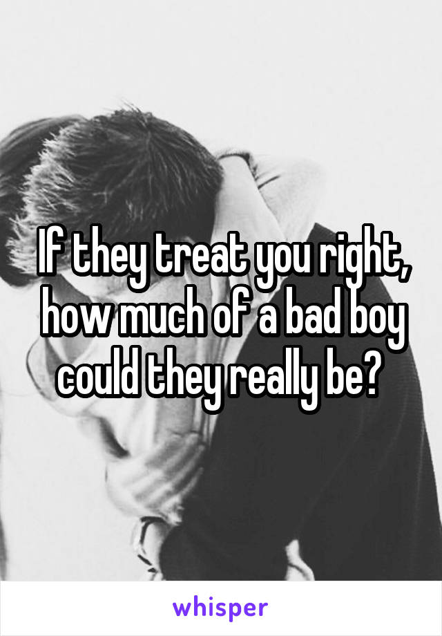 If they treat you right, how much of a bad boy could they really be? 