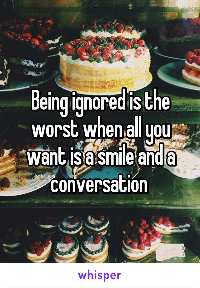 Being ignored is the worst when all you want is a smile and a conversation 