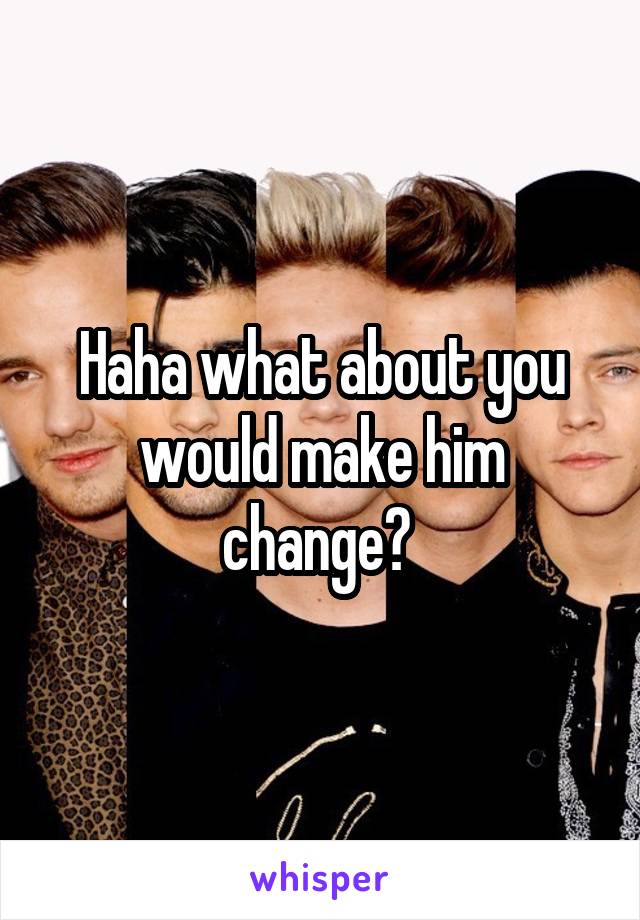 Haha what about you would make him change? 