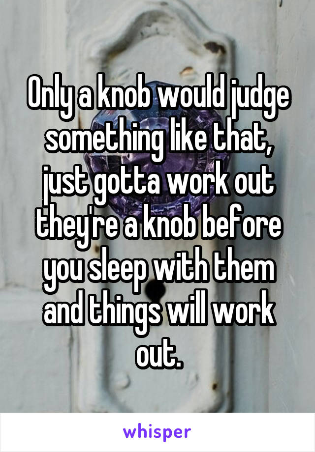 Only a knob would judge something like that, just gotta work out they're a knob before you sleep with them and things will work out.