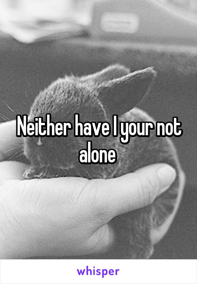 Neither have I your not alone 
