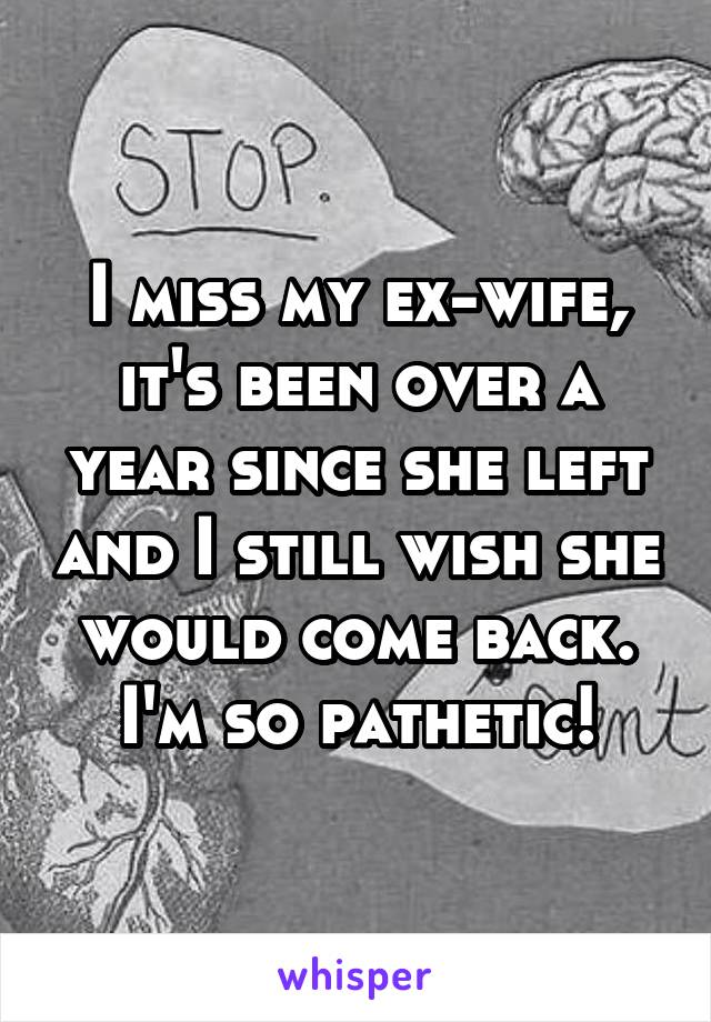 I miss my ex-wife, it's been over a year since she left and I still wish she would come back. I'm so pathetic!
