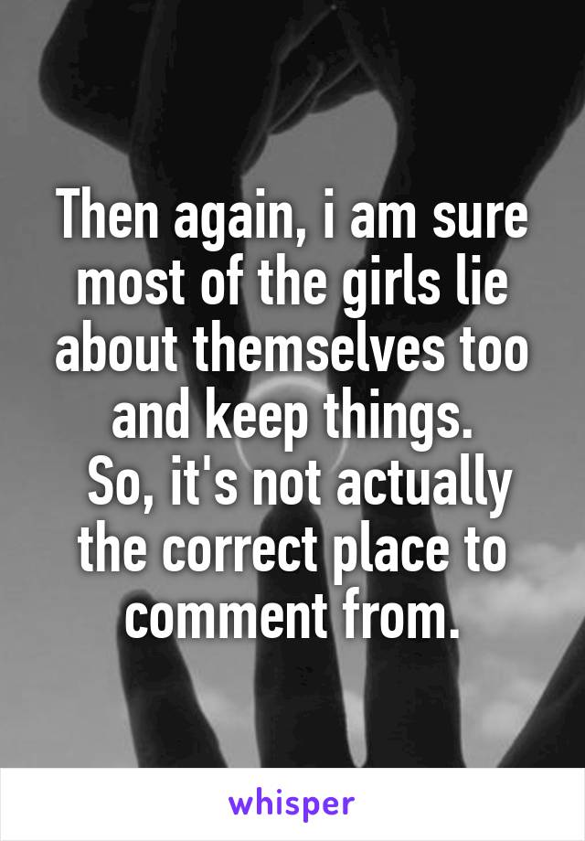 Then again, i am sure most of the girls lie about themselves too and keep things.
 So, it's not actually the correct place to comment from.