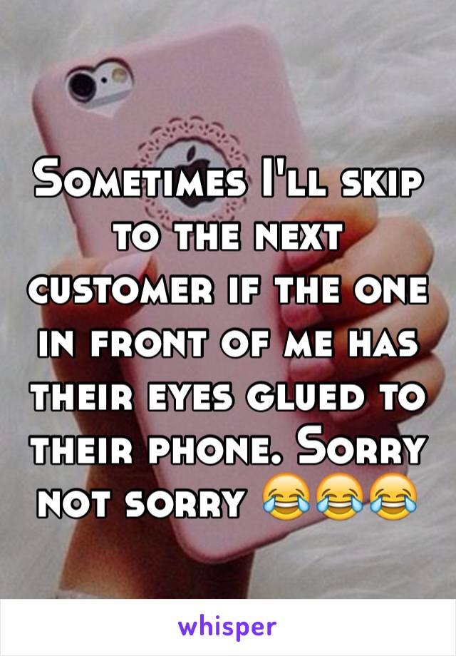 Sometimes I'll skip to the next customer if the one in front of me has their eyes glued to their phone. Sorry not sorry 😂😂😂