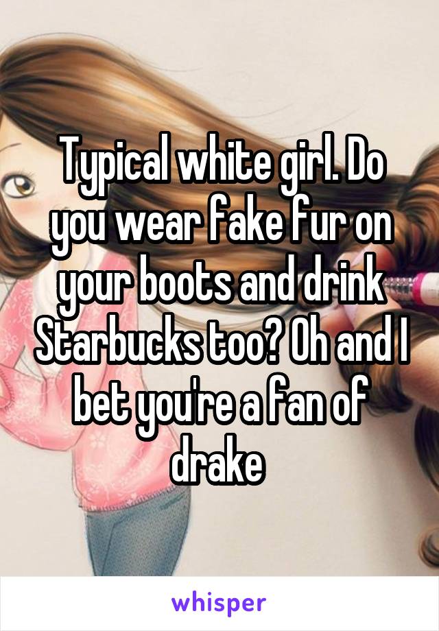 Typical white girl. Do you wear fake fur on your boots and drink Starbucks too? Oh and I bet you're a fan of drake 