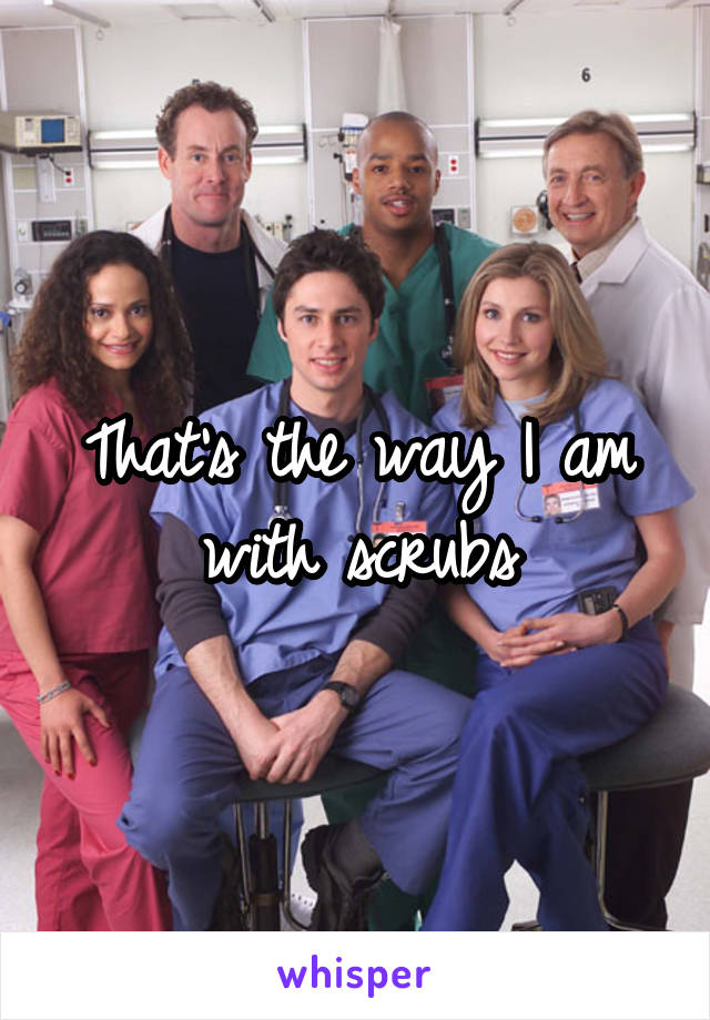 That's the way I am with scrubs