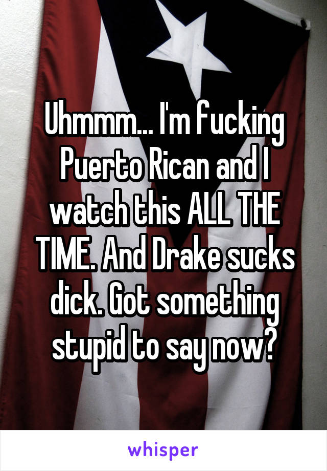 Uhmmm... I'm fucking Puerto Rican and I watch this ALL THE TIME. And Drake sucks dick. Got something stupid to say now?