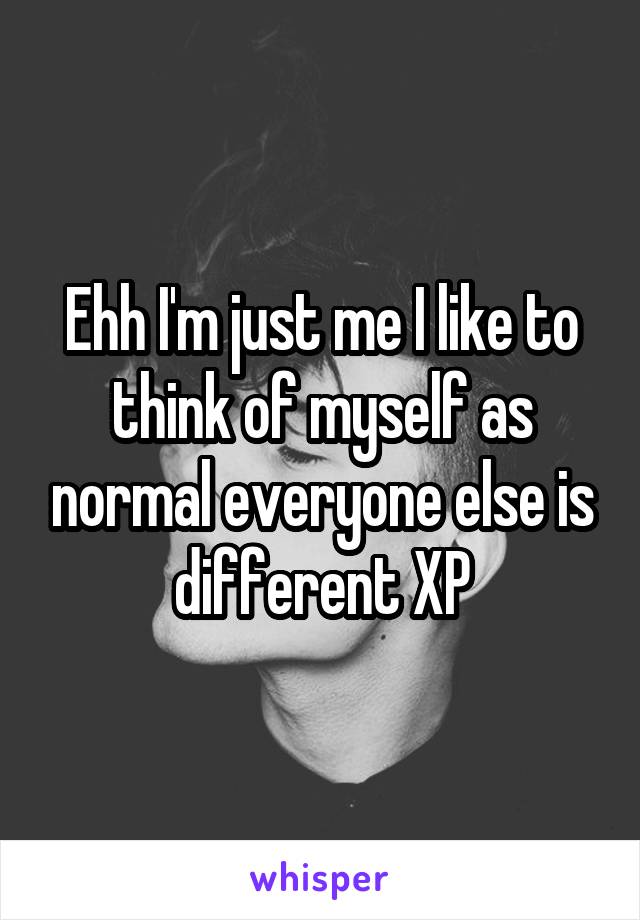 Ehh I'm just me I like to think of myself as normal everyone else is different XP